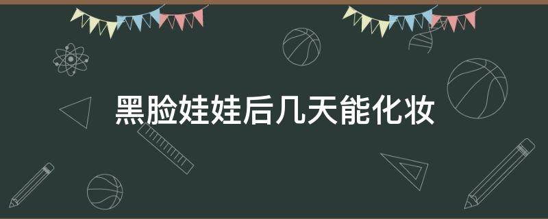 黑脸娃娃后几天能化妆（黑脸娃娃几天可以化妆）