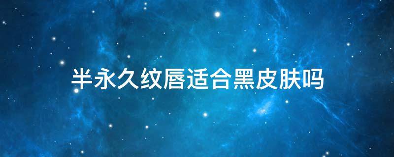 半永久纹唇适合黑皮肤吗 韩式半永久纹唇好不好
