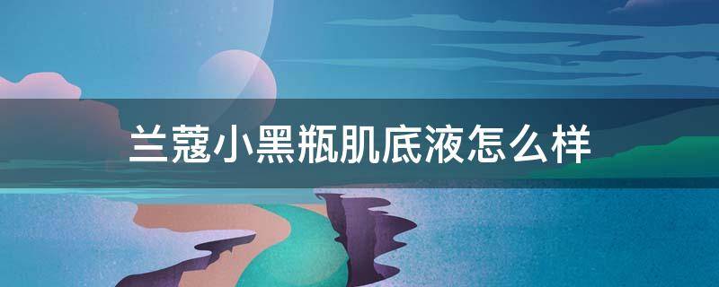 兰蔻小黑瓶肌底液怎么样（兰蔻小黑瓶肌底液效果）