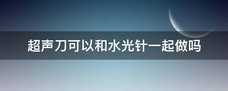 超声刀可以和水光针一起做吗（水光和超声刀能同时做吗）