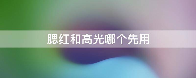 腮红和高光哪个先用（高光是腮红前还是腮红后）