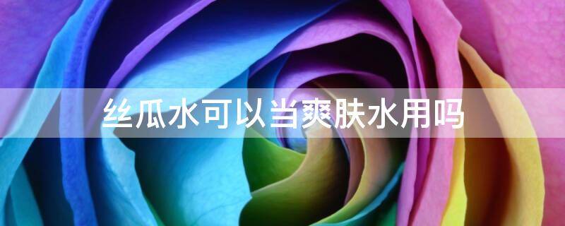 丝瓜水可以当爽肤水用吗（丝瓜水可以护肤吗）