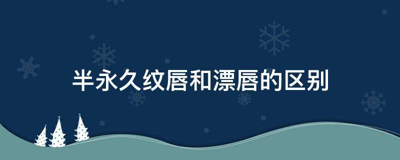 半永久纹唇和漂唇的区别（半永久纹唇和永久纹唇的区别）