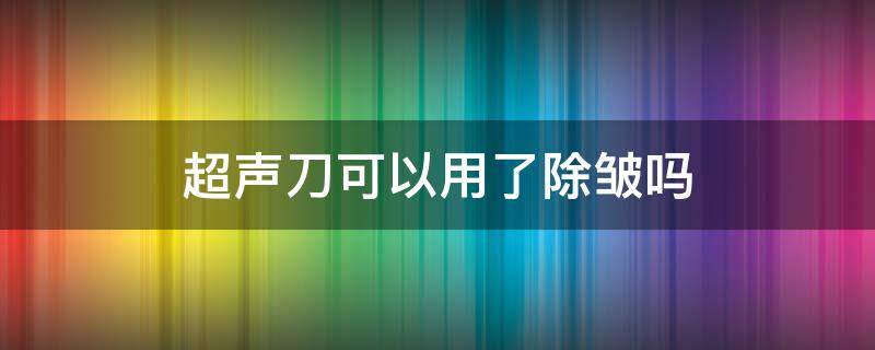 超声刀可以用了除皱吗 超声刀能除皱吗