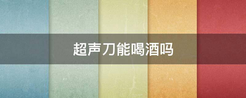 超声刀能喝酒吗（超声刀能喝酒吗?）