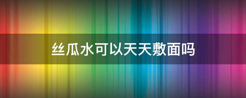 丝瓜水可以天天敷面吗 丝瓜水可以天天湿敷吗