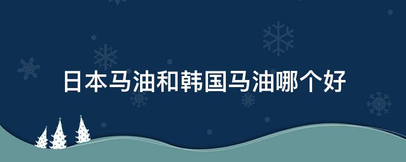 日本马油和韩国马油哪个好（日本马油好还是韩国马油好）