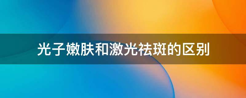 光子嫩肤和激光祛斑的区别（光子祛斑和激光祛斑的区别是什么）