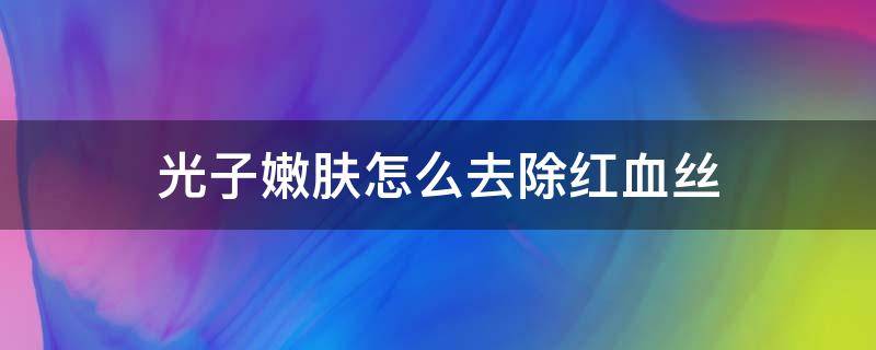 光子嫩肤怎么去除红血丝（光子嫩肤去红血丝后怎么保养）