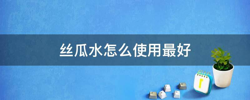 丝瓜水怎么使用最好（丝瓜水怎么用效果更好）