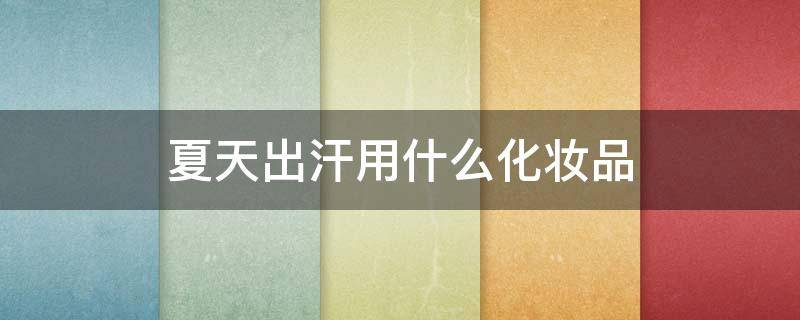 夏天出汗用什么化妆品 夏季出汗怎么化妆