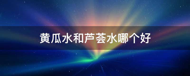 黄瓜水和芦荟水哪个好（黄瓜水丝瓜水芦荟水哪个好）