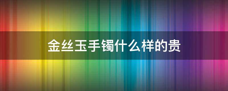 金丝玉手镯什么样的贵 金丝玉手镯贵不贵