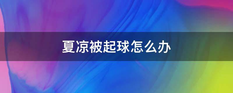 夏凉被起球怎么办（坏了的夏凉被怎么处理）