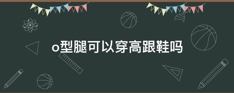 o型腿可以穿高跟鞋吗 O型腿穿高跟鞋