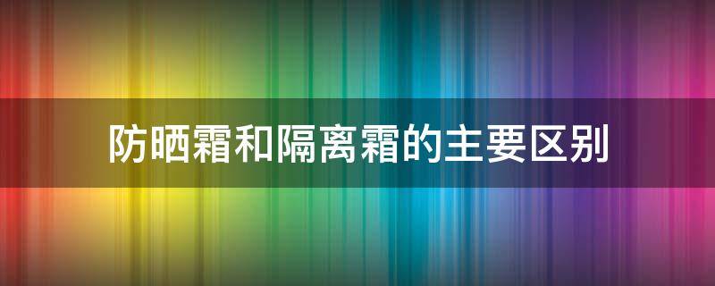 防晒霜和隔离霜的主要区别 防晒霜和隔离霜的区别是什么