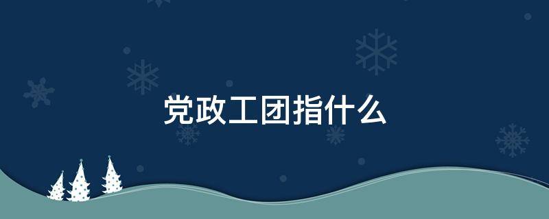 党政工团指什么（党政工团工作是做什么）