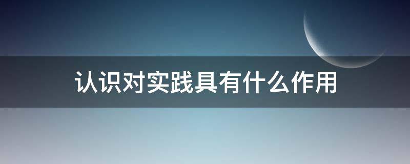 认识对实践具有什么作用 认识对实践有哪些作用