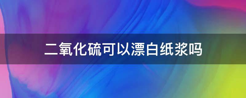 二氧化硫可以漂白纸浆吗 二氧化硫能漂白纸浆吗