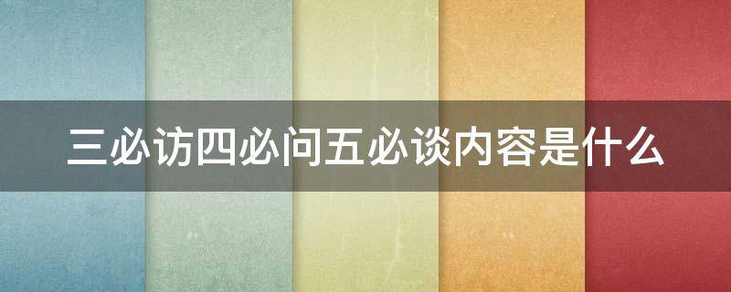 三必访四必问五必谈内容是什么 三必访四必问五必谈内容是什么呢