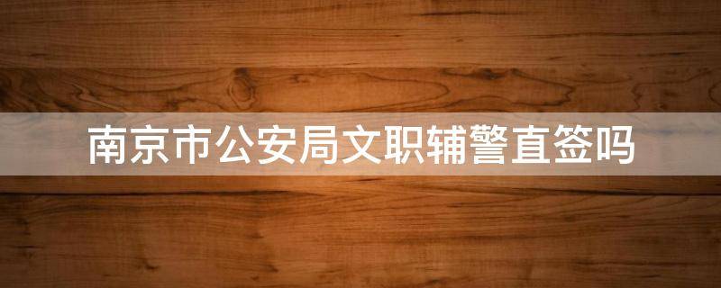 南京市公安局文职辅警直签吗（南京文职辅警好不好）