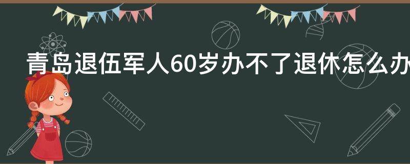 青岛退伍军人60岁办不了退休怎么办 青岛退伍军人60岁办不了退休怎么办理