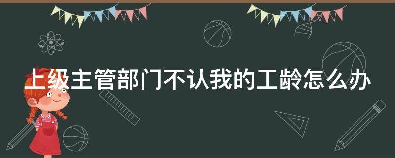 上级主管部门不认我的工龄怎么办 单位不承认工龄怎么办
