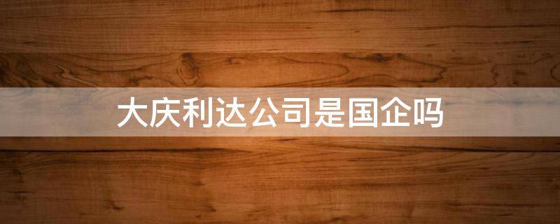 大庆利达公司是国企吗 大庆利达公司是国企吗还是民企