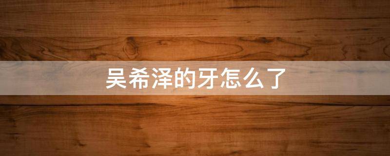 吴希泽的牙怎么了（吴希泽 牙齿）