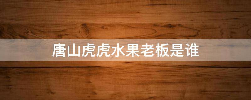 唐山虎虎水果老板是谁 小虎是不是唐山