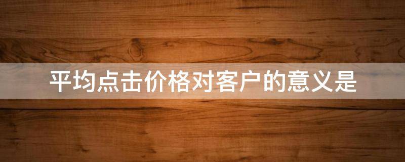 平均点击价格对客户的意义是 关于每次点击价格的说法正确的是