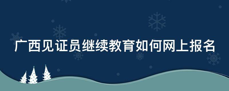 广西见证员继续教育如何网上报名（广西继续教育培训网登录）