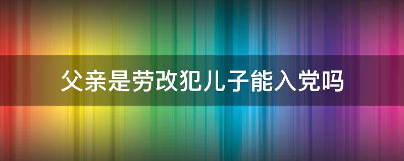 父亲是劳改犯儿子能入党吗 父亲是劳改犯儿子能入党吗有影响吗