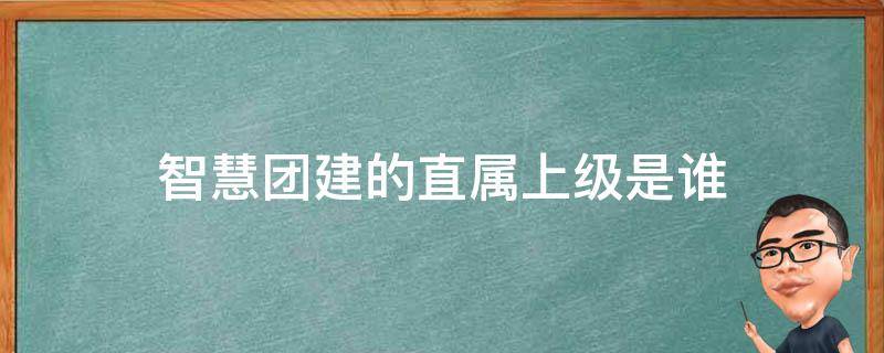 智慧团建的直属上级是谁（智慧团建直属上级是什么）