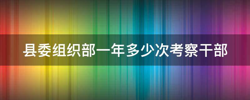 县委组织部一年多少次考察干部 县委组织部一年多少次考察干部工作