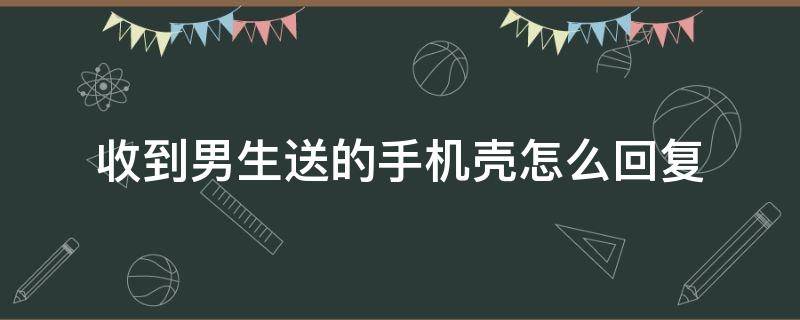 收到男生送的手机壳怎么回复 男生送手机壳什么意思