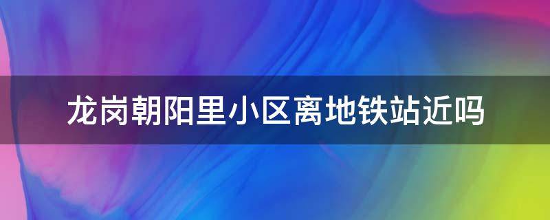 龙岗朝阳里小区离地铁站近吗 龙岗朝阳里小区离地铁站近吗多远