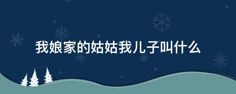 我娘家的姑姑我儿子叫什么 娘家姑姑的女儿我小孩叫什么