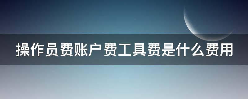 操作员费账户费工具费是什么费用 操作费是什么意思