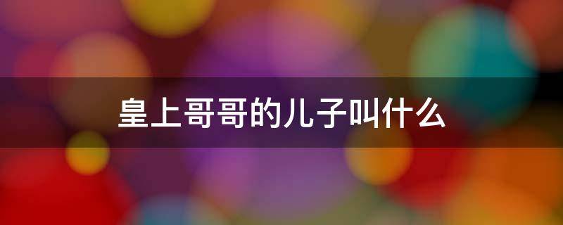 皇上哥哥的儿子叫什么 皇上的儿子叫皇上的妹妹叫什么