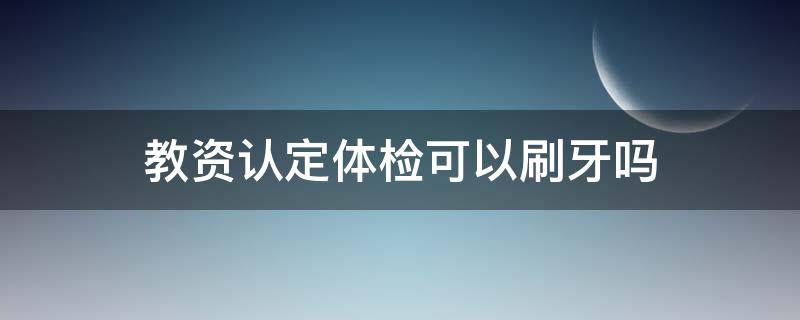 教资认定体检可以刷牙吗 教师资格证体检对牙齿有要求吗