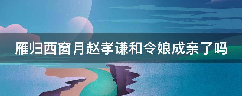 雁归西窗月赵孝谦和令娘成亲了吗 雁归西窗月赵孝谦有没有娶沈照温