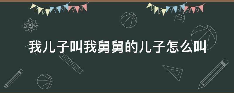 我儿子叫我舅舅的儿子怎么叫 我儿子叫我舅舅的儿子怎么叫的