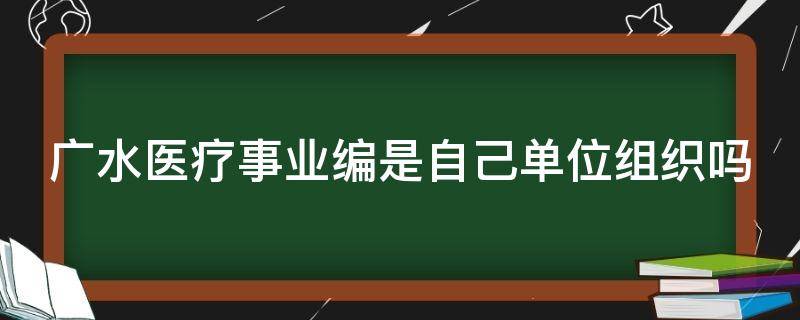 广水医疗事业编是自己单位组织吗（广水市事业编制）