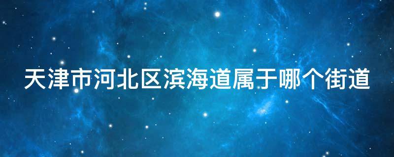 天津市河北区滨海道属于哪个街道 天津市河北区滨海道属于哪个街道办事处