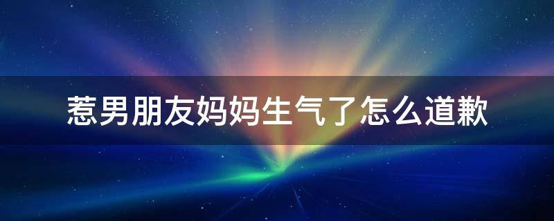 惹男朋友妈妈生气了怎么道歉（惹男朋友妈妈生气了怎么道歉的话）