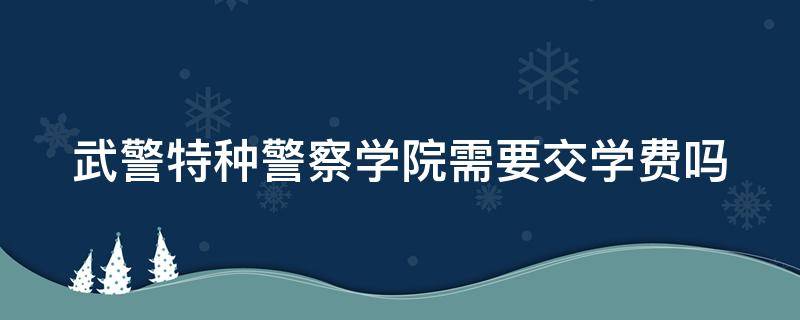 武警特种警察学院需要交学费吗 武警特种警察学院需要交学费吗