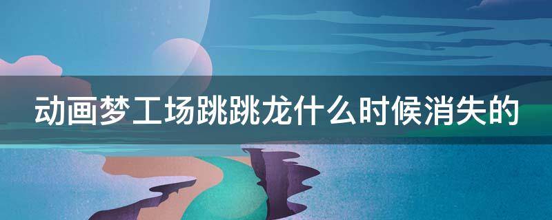 动画梦工场跳跳龙什么时候消失的（动画梦工场跳跳龙智慧时间）