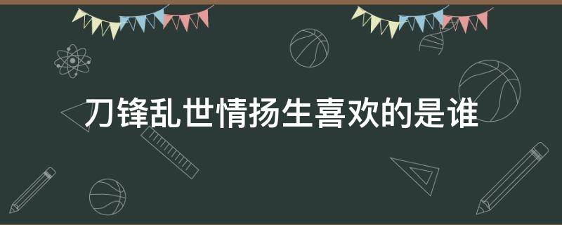 刀锋乱世情扬生喜欢的是谁（刀锋乱世情扬生结局）