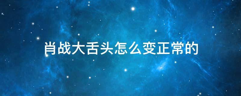 肖战大舌头怎么变正常的 肖战的舌头好了吗